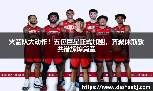 火箭队大动作！五位巨星正式加盟，齐聚休斯敦共谱辉煌篇章