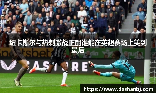 纽卡斯尔与热刺激战正酣谁能在英超赛场上笑到最后