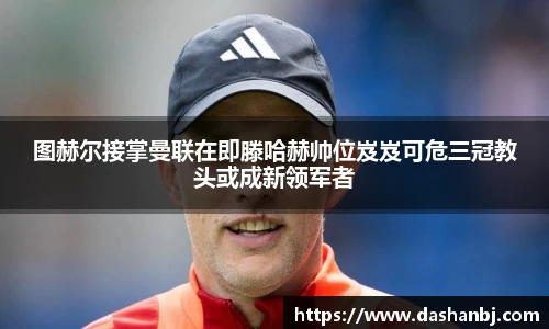 图赫尔接掌曼联在即滕哈赫帅位岌岌可危三冠教头或成新领军者