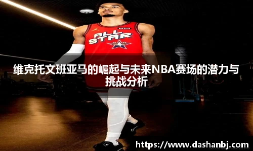 维克托文班亚马的崛起与未来NBA赛场的潜力与挑战分析
