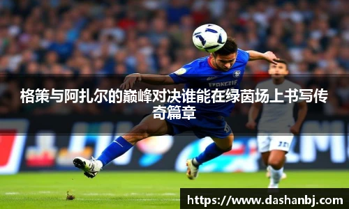 格策与阿扎尔的巅峰对决谁能在绿茵场上书写传奇篇章