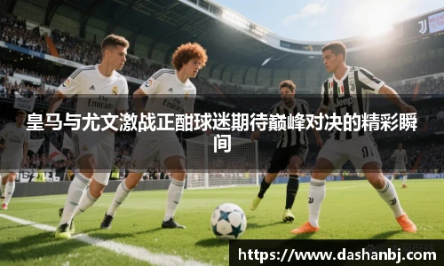 皇马与尤文激战正酣球迷期待巅峰对决的精彩瞬间