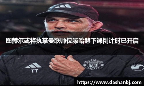 图赫尔或将执掌曼联帅位滕哈赫下课倒计时已开启