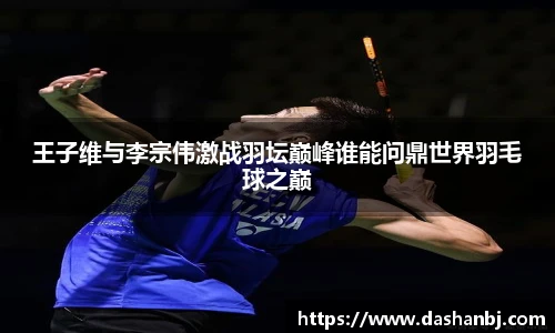 王子维与李宗伟激战羽坛巅峰谁能问鼎世界羽毛球之巅