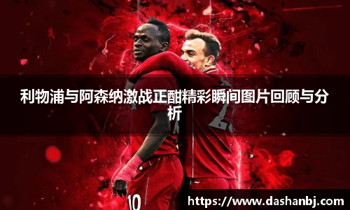 利物浦与阿森纳激战正酣精彩瞬间图片回顾与分析