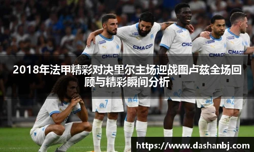 2018年法甲精彩对决里尔主场迎战图卢兹全场回顾与精彩瞬间分析